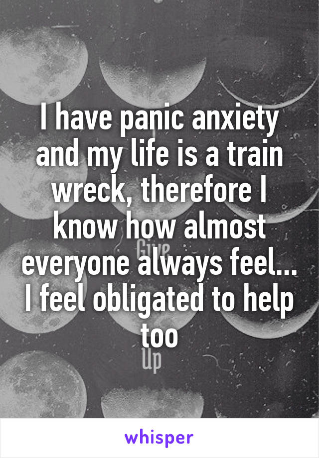 I have panic anxiety and my life is a train wreck, therefore I know how almost everyone always feel... I feel obligated to help too