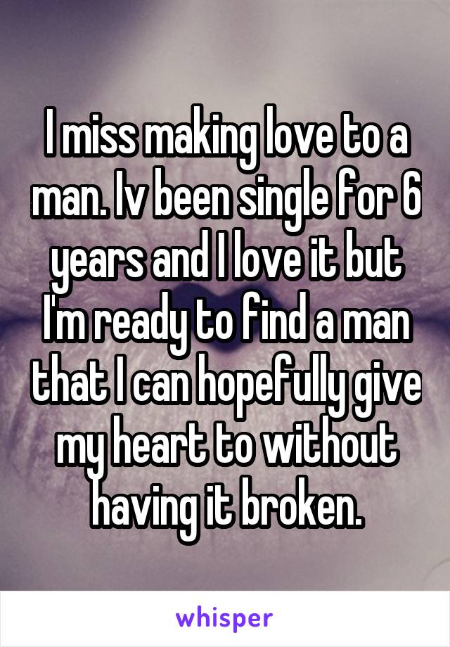 I miss making love to a man. Iv been single for 6 years and I love it but I'm ready to find a man that I can hopefully give my heart to without having it broken.