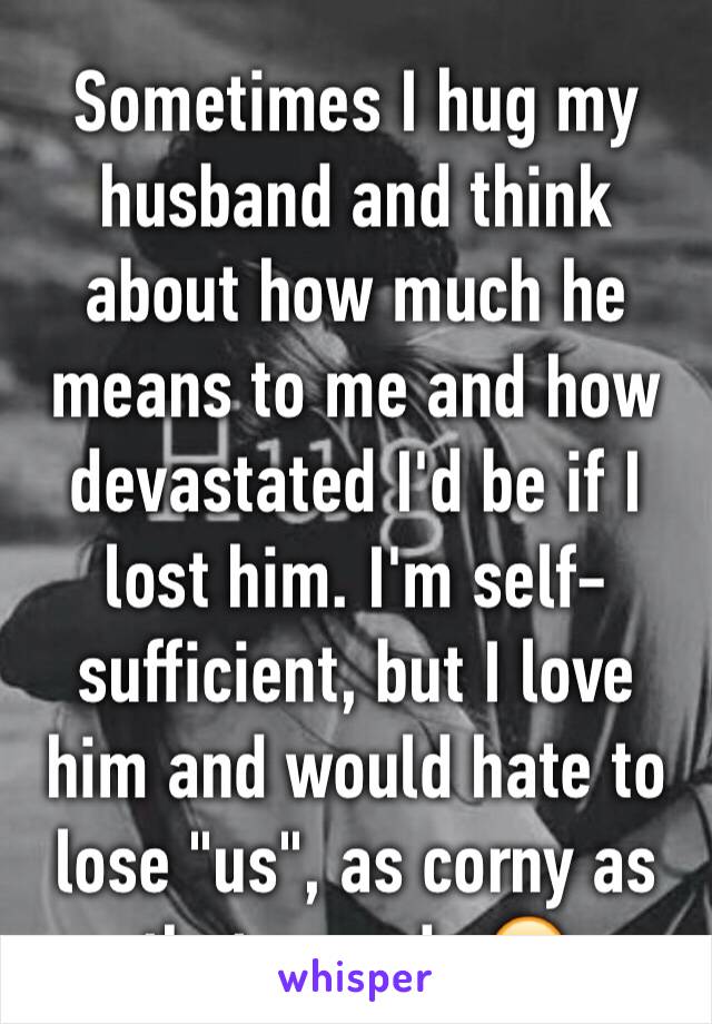 Sometimes I hug my husband and think about how much he means to me and how devastated I'd be if I lost him. I'm self-sufficient, but I love him and would hate to lose "us", as corny as that sounds 😥