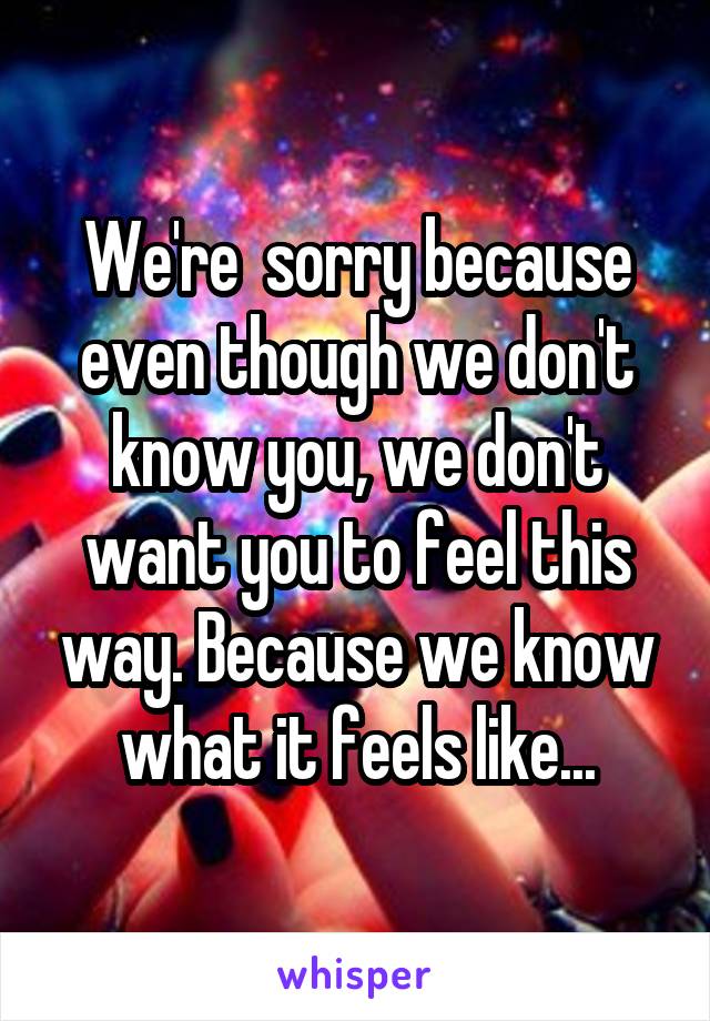 We're  sorry because even though we don't know you, we don't want you to feel this way. Because we know what it feels like...