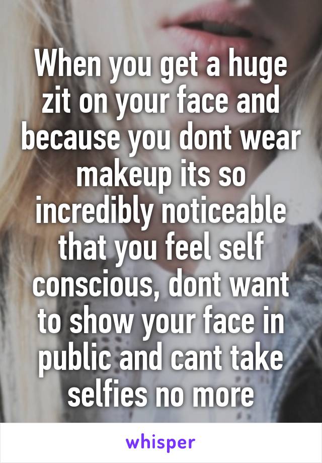 When you get a huge zit on your face and because you dont wear makeup its so incredibly noticeable that you feel self conscious, dont want to show your face in public and cant take selfies no more