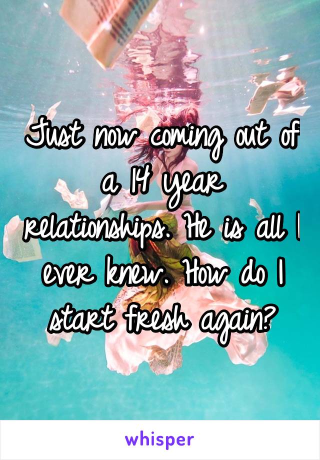 Just now coming out of a 14 year relationships. He is all I ever knew. How do I start fresh again?