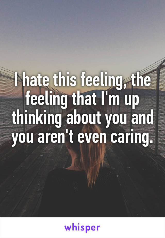 I hate this feeling, the feeling that I'm up thinking about you and you aren't even caring. 