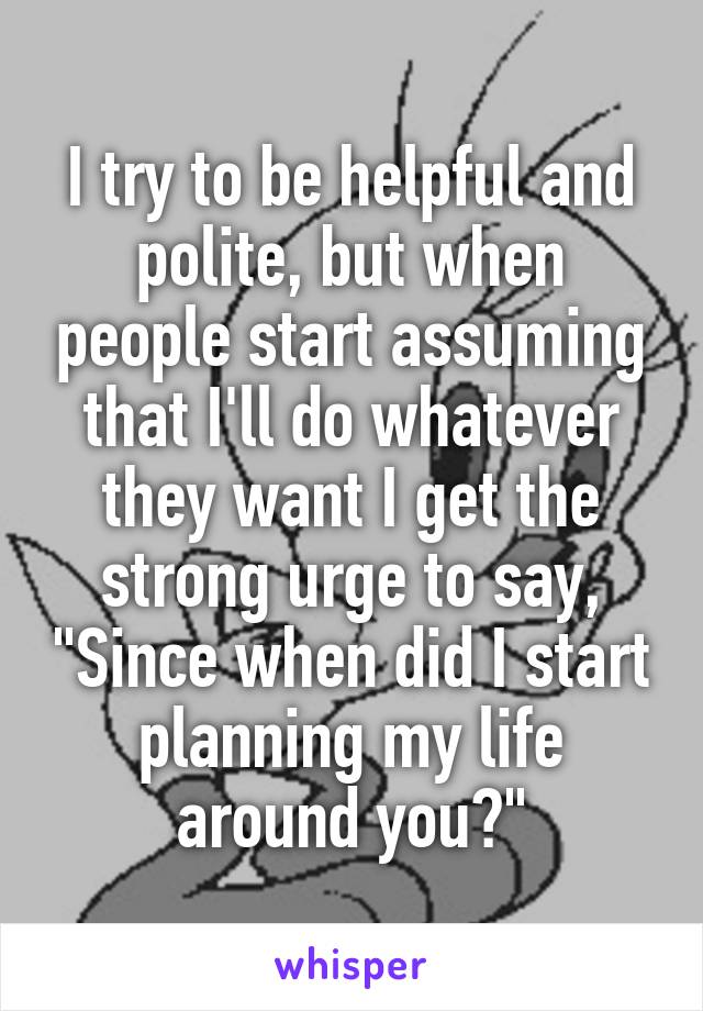 I try to be helpful and polite, but when people start assuming that I'll do whatever they want I get the strong urge to say, "Since when did I start planning my life around you?"