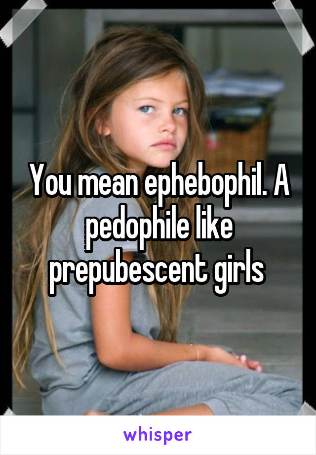 You mean ephebophil. A pedophile like prepubescent girls 
