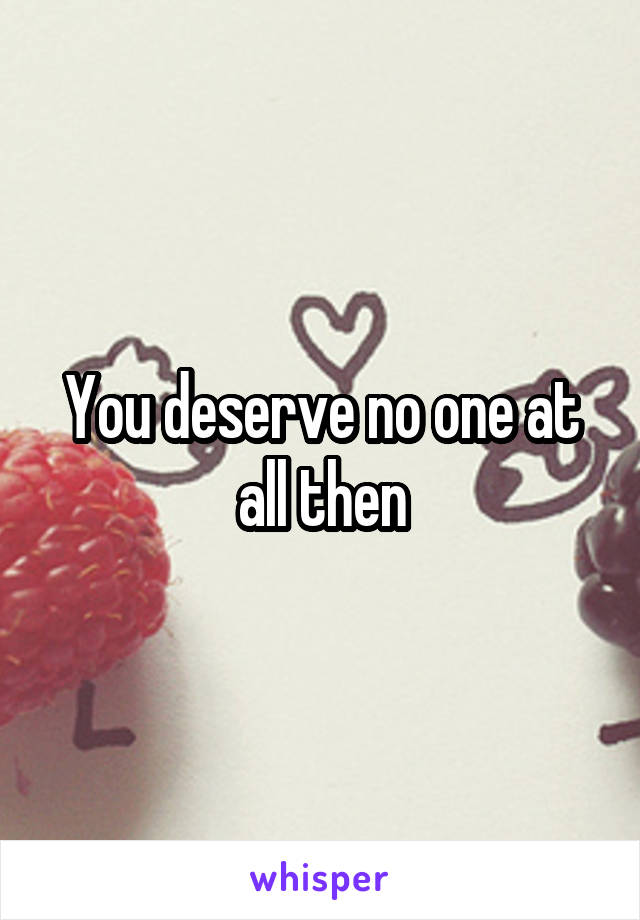 You deserve no one at all then