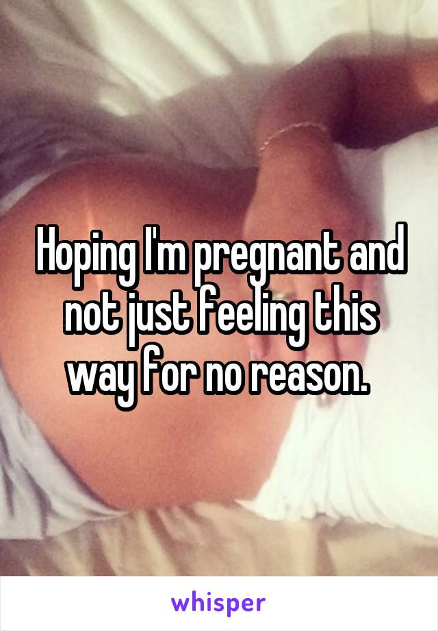 Hoping I'm pregnant and not just feeling this way for no reason. 