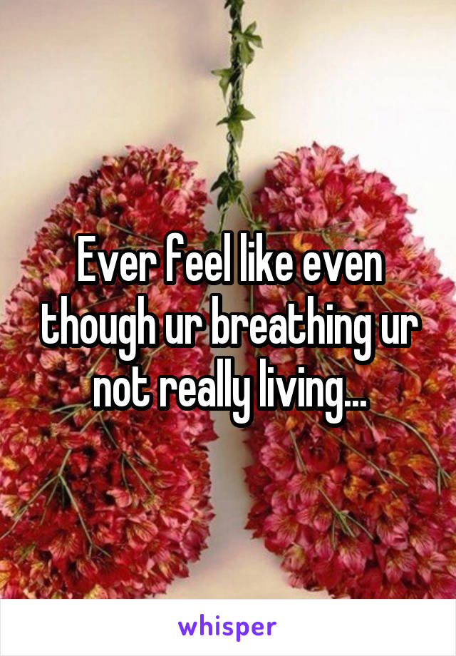 Ever feel like even though ur breathing ur not really living...