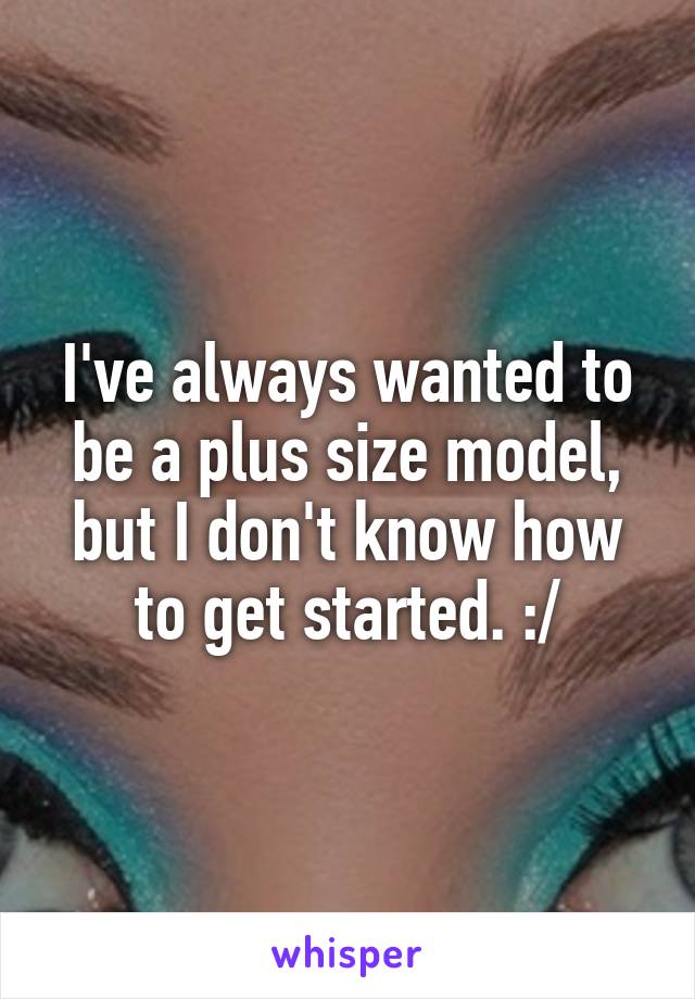 I've always wanted to be a plus size model, but I don't know how to get started. :/