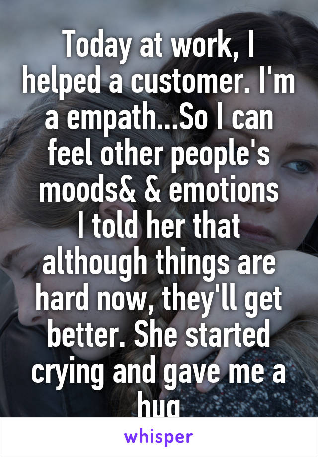 Today at work, I helped a customer. I'm a empath...So I can feel other people's moods& & emotions
I told her that although things are hard now, they'll get better. She started crying and gave me a hug