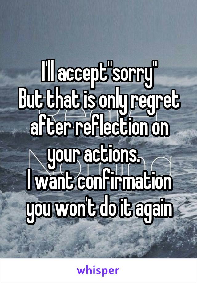 I'll accept"sorry"
But that is only regret after reflection on your actions.   
I want confirmation you won't do it again