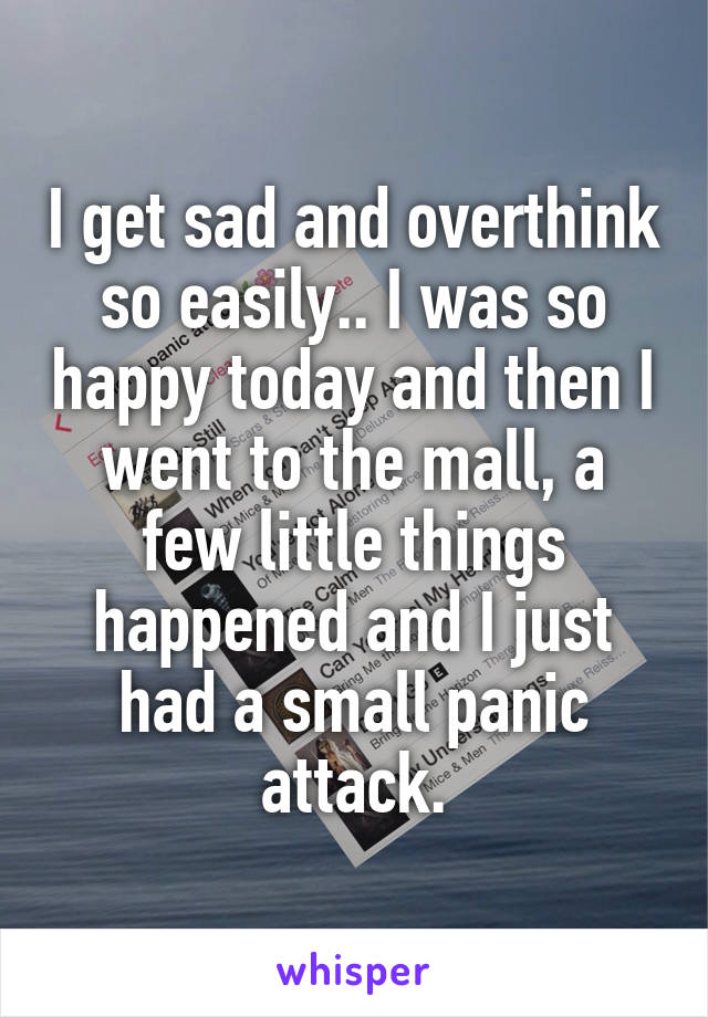 I get sad and overthink so easily.. I was so happy today and then I went to the mall, a few little things happened and I just had a small panic attack.