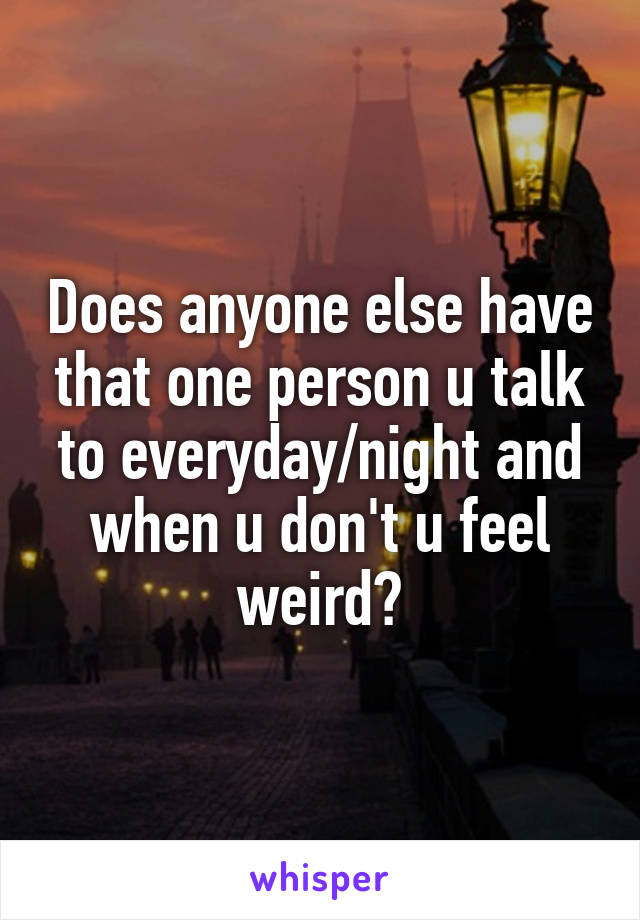 Does anyone else have that one person u talk to everyday/night and when u don't u feel weird?