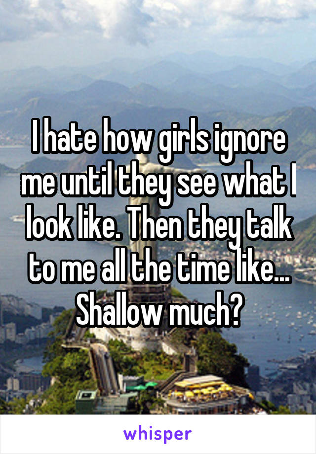 I hate how girls ignore me until they see what I look like. Then they talk to me all the time like... Shallow much?