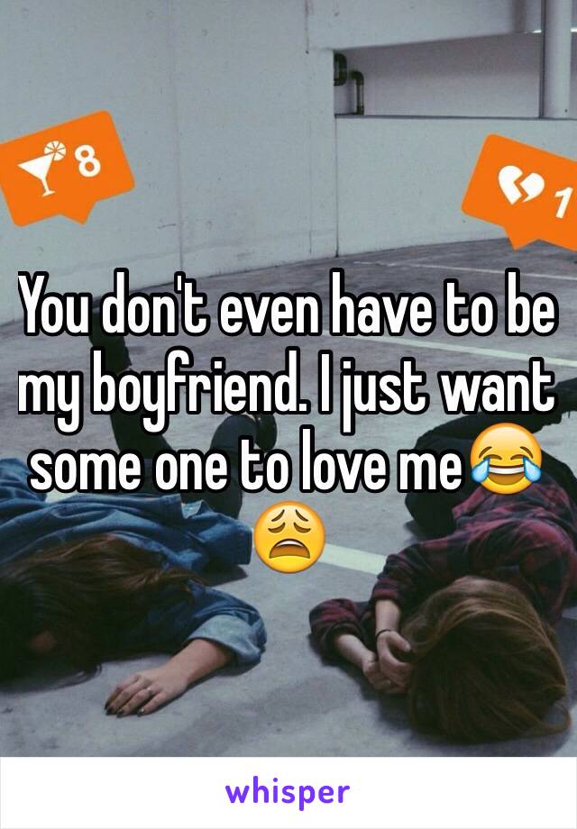 You don't even have to be my boyfriend. I just want some one to love me😂😩