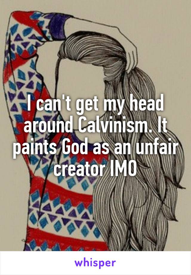 I can't get my head around Calvinism. It paints God as an unfair creator IMO