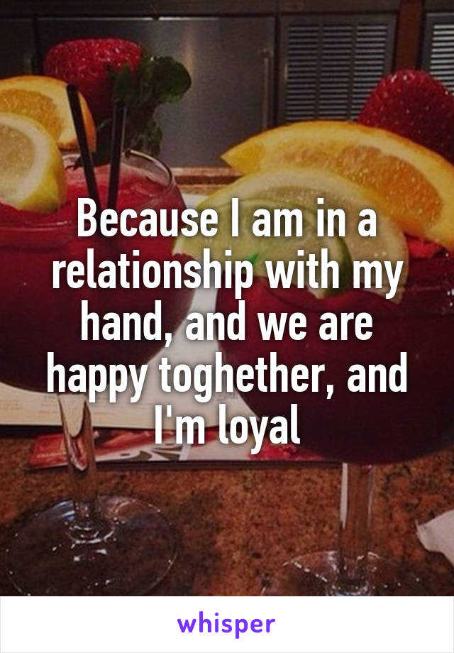 Because I am in a relationship with my hand, and we are happy toghether, and I'm loyal