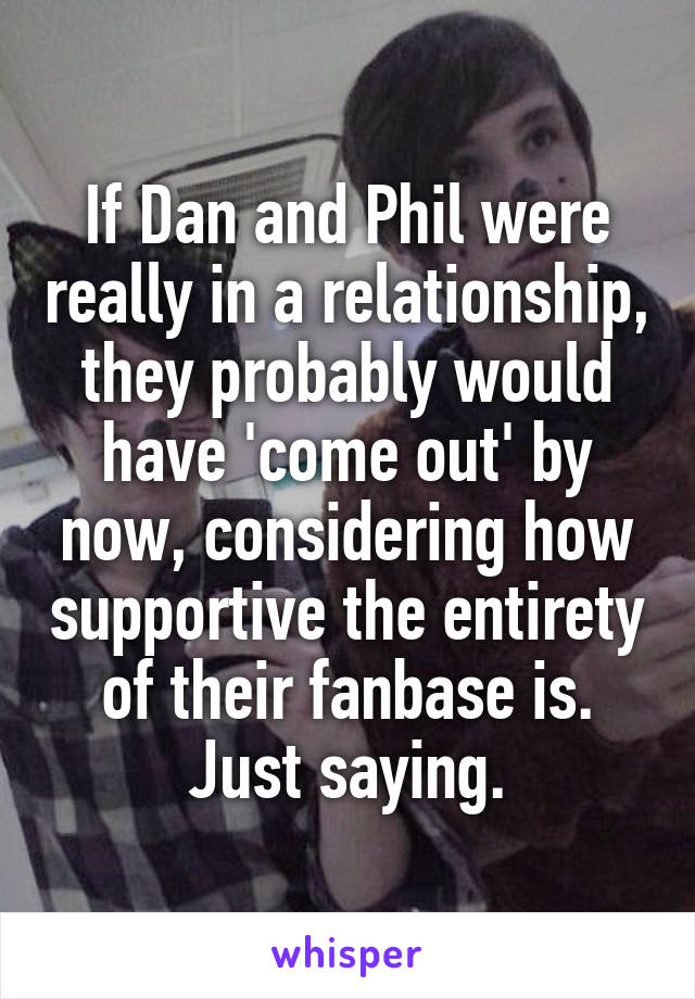 If Dan and Phil were really in a relationship, they probably would have 'come out' by now, considering how supportive the entirety of their fanbase is.
Just saying.