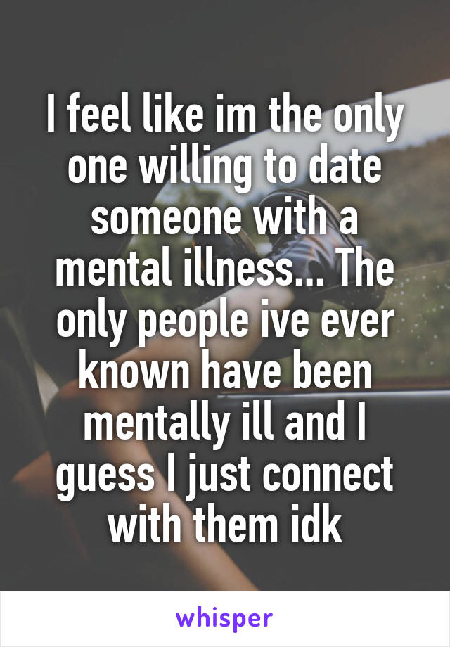 I feel like im the only one willing to date someone with a mental illness... The only people ive ever known have been mentally ill and I guess I just connect with them idk