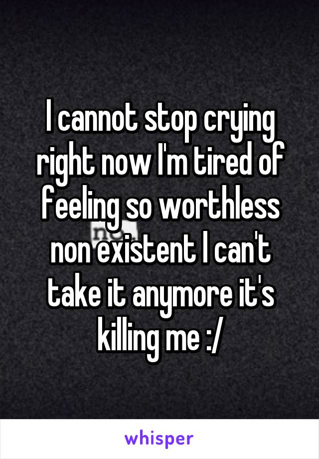 I cannot stop crying right now I'm tired of feeling so worthless non existent I can't take it anymore it's killing me :/