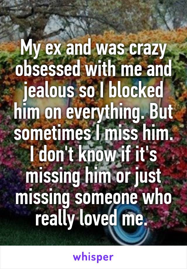 My ex and was crazy obsessed with me and jealous so I blocked him on everything. But sometimes I miss him. I don't know if it's missing him or just missing someone who really loved me. 