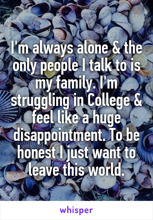 I'm always alone & the only people I talk to is my family. I'm struggling in College & feel like a huge disappointment. To be honest I just want to leave this world.