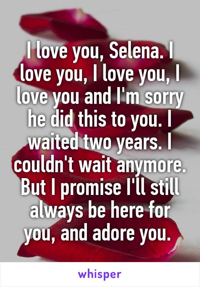 I love you, Selena. I love you, I love you, I love you and I'm sorry he did this to you. I waited two years. I couldn't wait anymore. But I promise I'll still always be here for you, and adore you. 