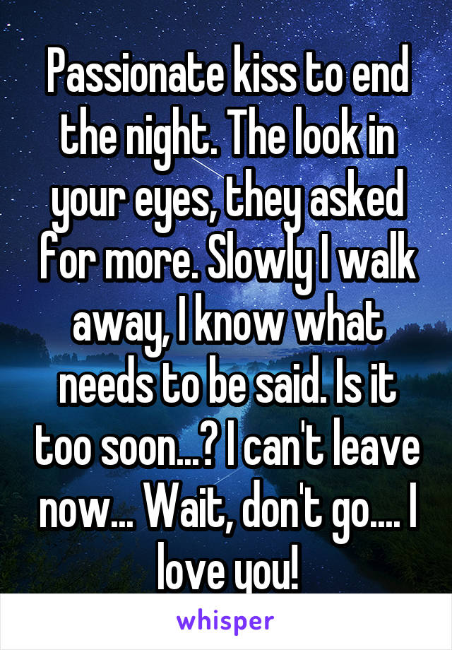 Passionate kiss to end the night. The look in your eyes, they asked for more. Slowly I walk away, I know what needs to be said. Is it too soon...? I can't leave now... Wait, don't go.... I love you!