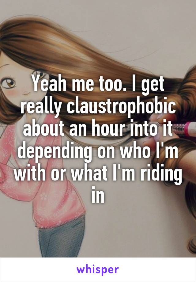 Yeah me too. I get really claustrophobic about an hour into it depending on who I'm with or what I'm riding in