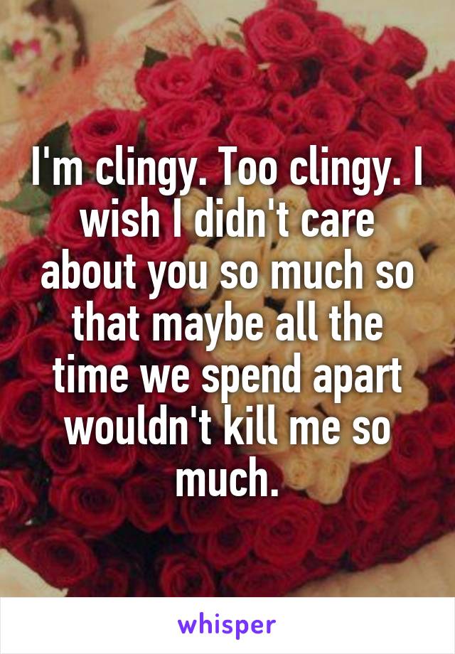 I'm clingy. Too clingy. I wish I didn't care about you so much so that maybe all the time we spend apart wouldn't kill me so much.