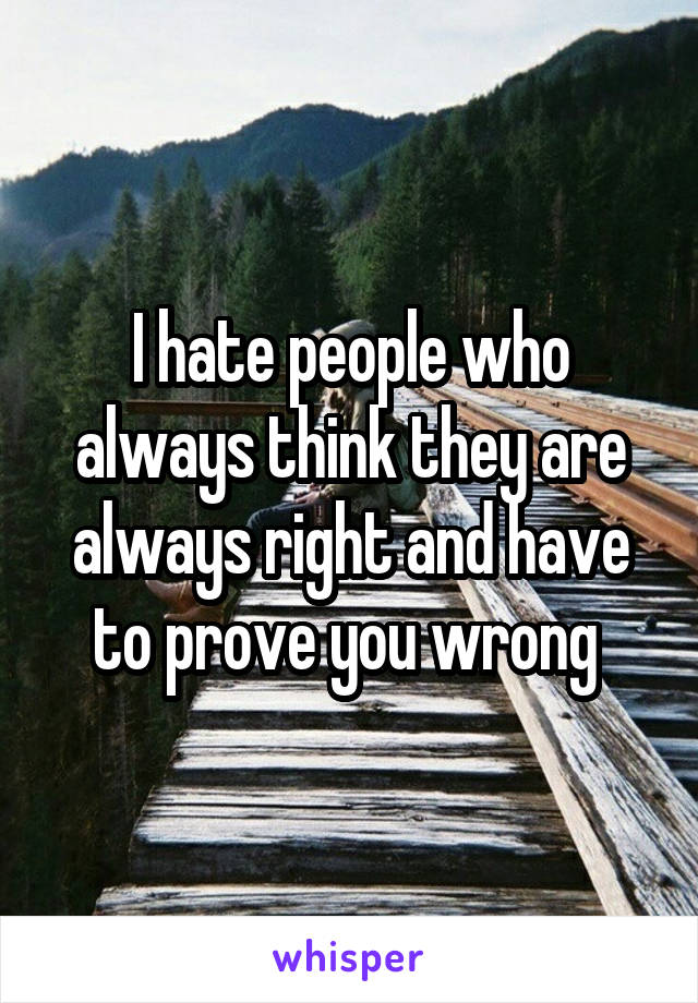 I hate people who always think they are always right and have to prove you wrong 