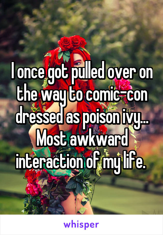 I once got pulled over on the way to comic-con dressed as poison ivy... Most awkward interaction of my life. 