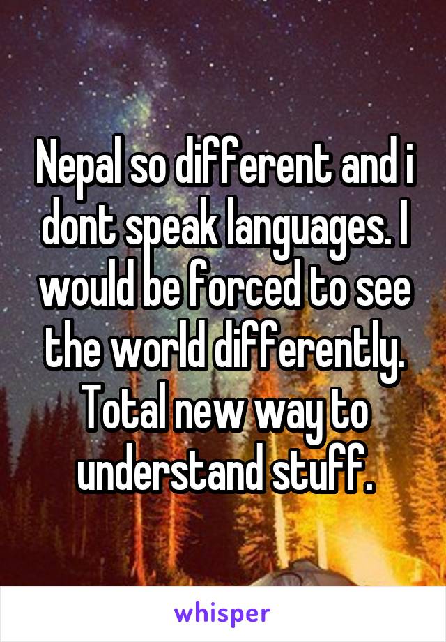 Nepal so different and i dont speak languages. I would be forced to see the world differently.
Total new way to understand stuff.