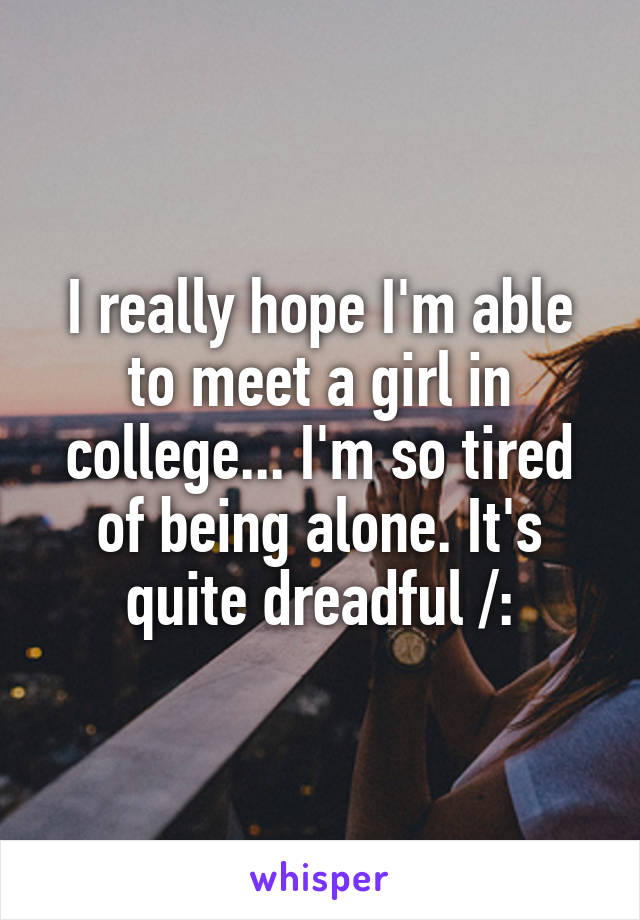 I really hope I'm able to meet a girl in college... I'm so tired of being alone. It's quite dreadful /: