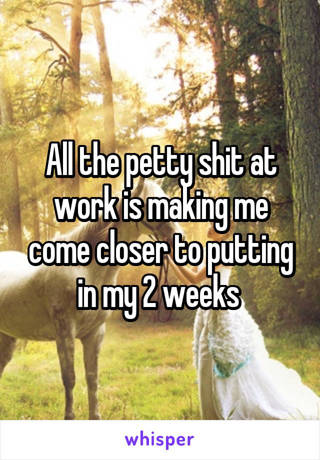 All the petty shit at work is making me come closer to putting in my 2 weeks 