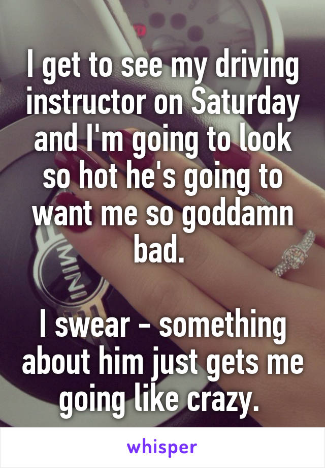 I get to see my driving instructor on Saturday and I'm going to look so hot he's going to want me so goddamn bad. 

I swear - something about him just gets me going like crazy. 