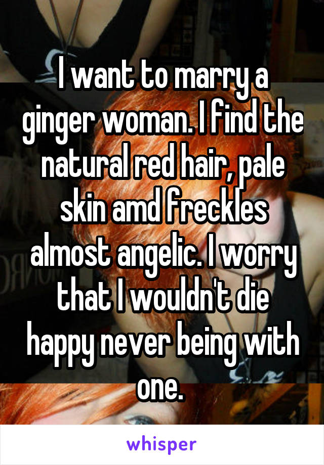 I want to marry a ginger woman. I find the natural red hair, pale skin amd freckles almost angelic. I worry that I wouldn't die happy never being with one. 