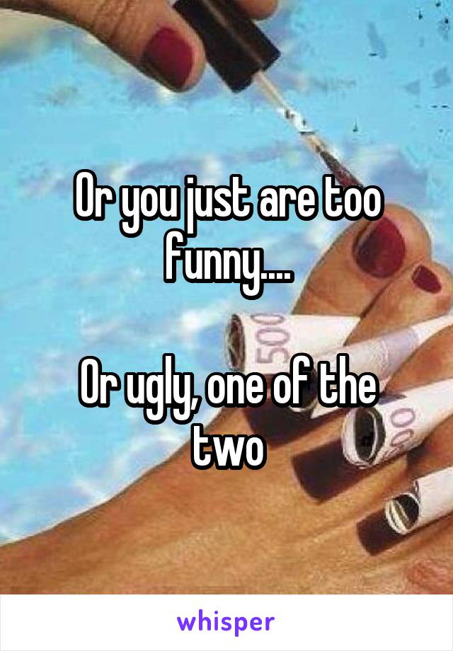 Or you just are too funny....

Or ugly, one of the two