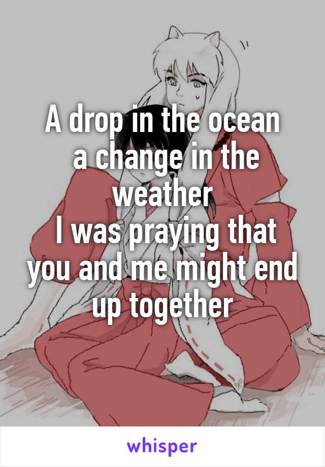 A drop in the ocean
 a change in the weather
 I was praying that you and me might end up together
 