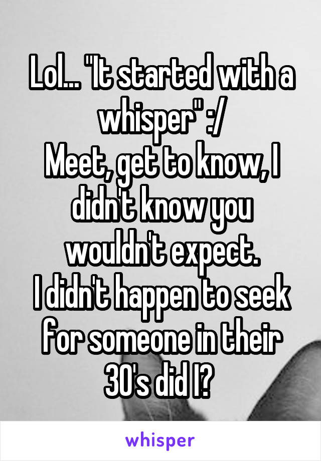 Lol... "It started with a whisper" :/
Meet, get to know, I didn't know you wouldn't expect.
I didn't happen to seek for someone in their 30's did I? 