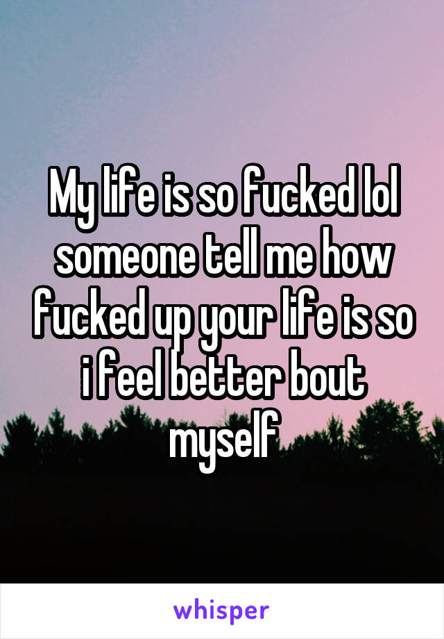 My life is so fucked lol someone tell me how fucked up your life is so i feel better bout myself