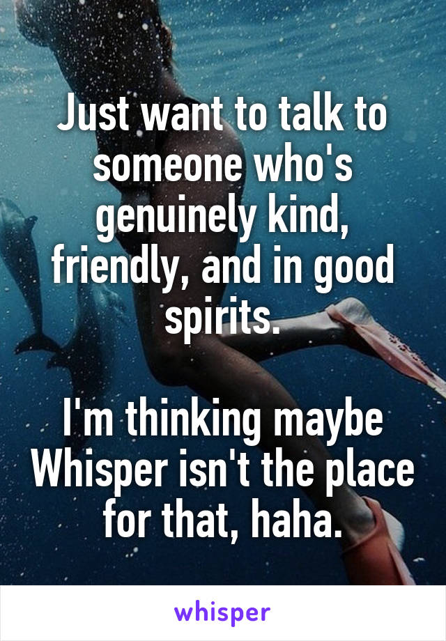 Just want to talk to someone who's genuinely kind, friendly, and in good spirits.

I'm thinking maybe Whisper isn't the place for that, haha.