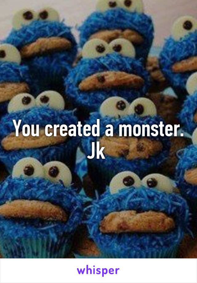 You created a monster. Jk 