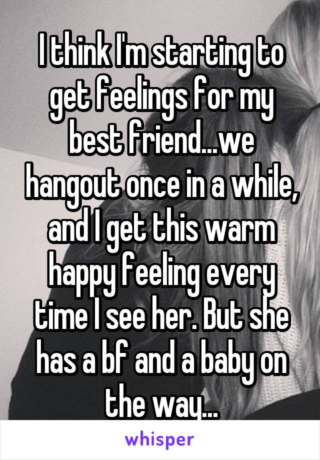 I think I'm starting to get feelings for my best friend...we hangout once in a while, and I get this warm happy feeling every time I see her. But she has a bf and a baby on the way...