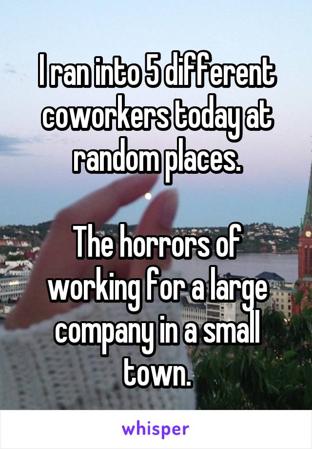 I ran into 5 different coworkers today at random places.

The horrors of working for a large company in a small town.