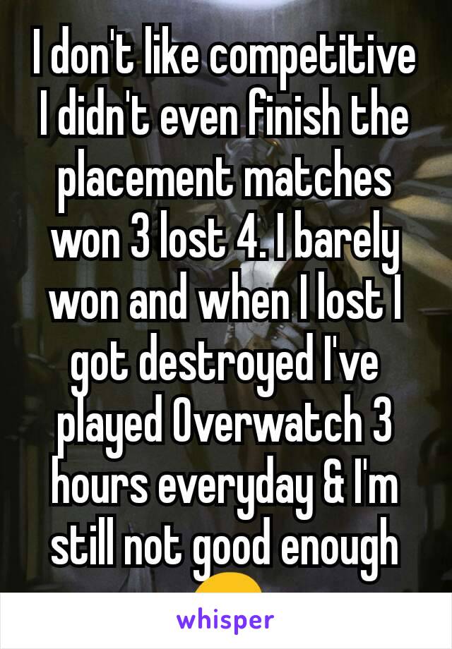 I don't like competitive I didn't even finish the placement matches   won 3 lost 4. I barely won and when I lost I got destroyed I've played Overwatch 3 hours everyday & I'm still not good enough 😞