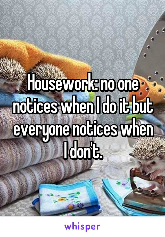 Housework: no one notices when I do it but everyone notices when I don't.