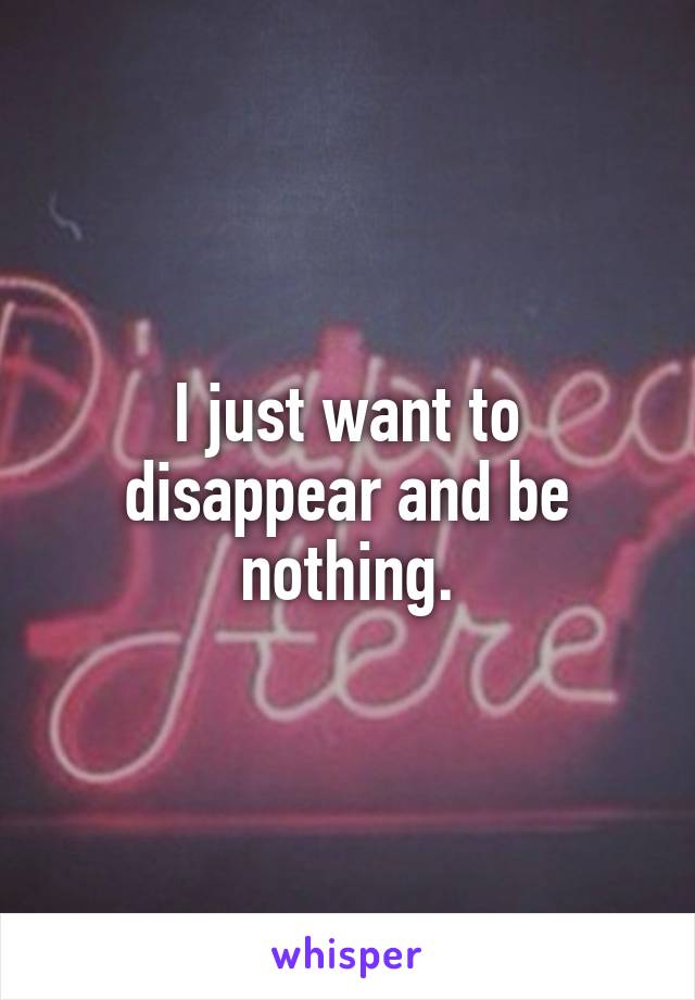 I just want to disappear and be nothing.