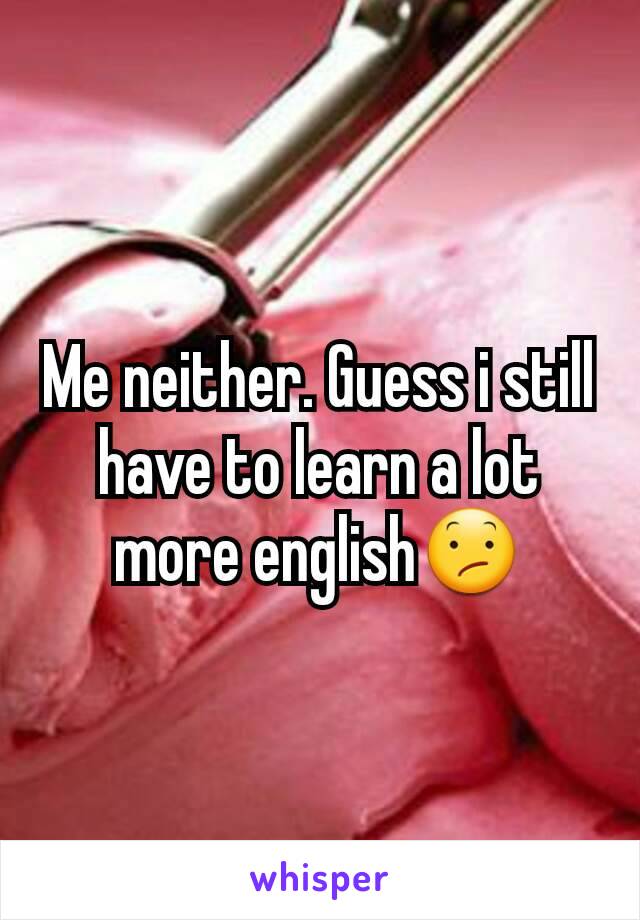 Me neither. Guess i still have to learn a lot more english😕