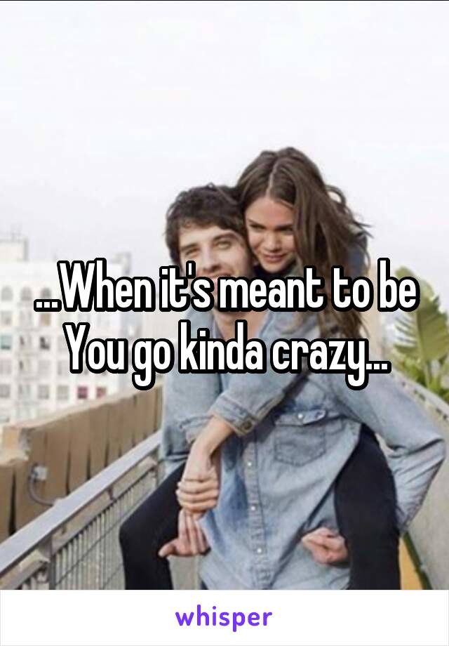 ...When it's meant to be You go kinda crazy...